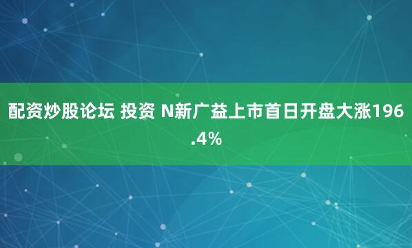 配资炒股论坛 投资 N新广益上市首日开盘大涨196.4%