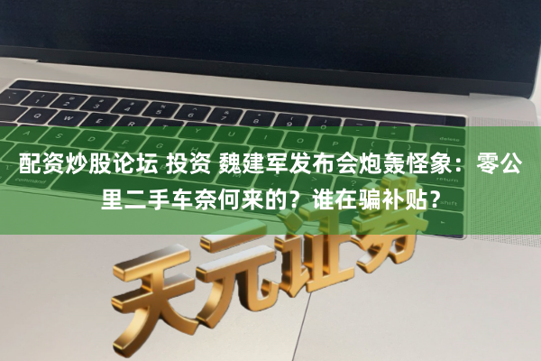 配资炒股论坛 投资 魏建军发布会炮轰怪象：零公里二手车奈何来的？谁在骗补贴？