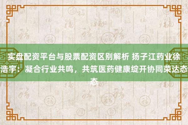 实盘配资平台与股票配资区别解析 扬子江药业徐浩宇：凝合行业共鸣，共筑医药健康绽开协同荣达态