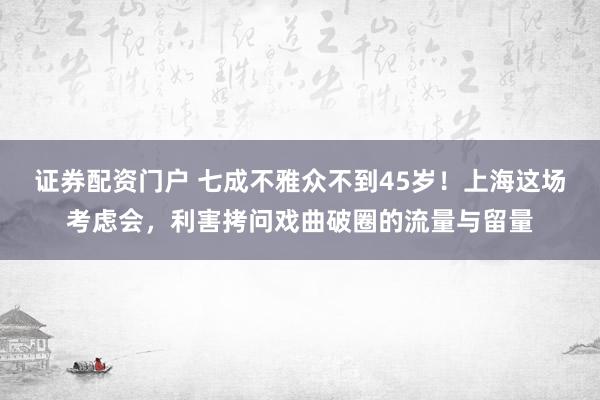 证券配资门户 七成不雅众不到45岁！上海这场考虑会，利害拷问戏曲破圈的流量与留量