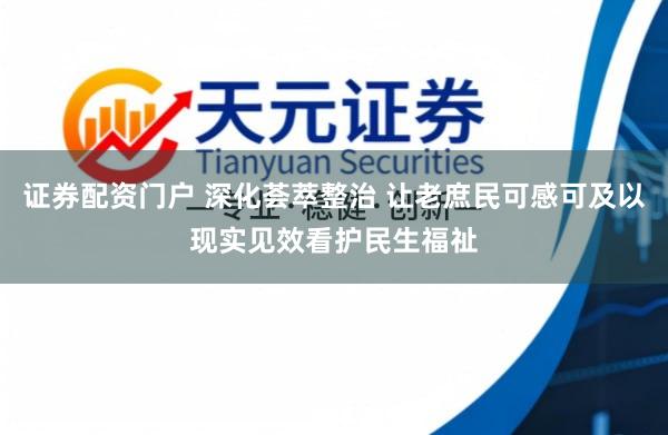 证券配资门户 深化荟萃整治 让老庶民可感可及以现实见效看护民生福祉