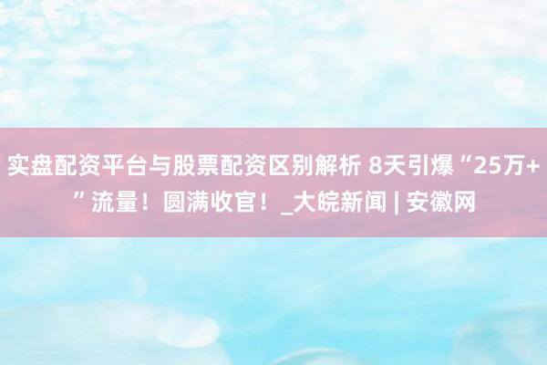 实盘配资平台与股票配资区别解析 8天引爆“25万+”流量！圆满收官！_大皖新闻 | 安徽网