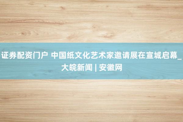 证券配资门户 中国纸文化艺术家邀请展在宣城启幕_大皖新闻 | 安徽网