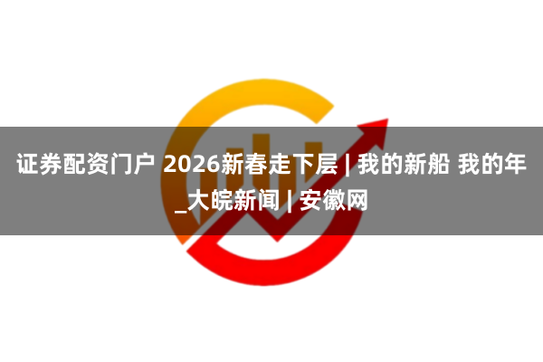 证券配资门户 2026新春走下层 | 我的新船 我的年_大皖新闻 | 安徽网
