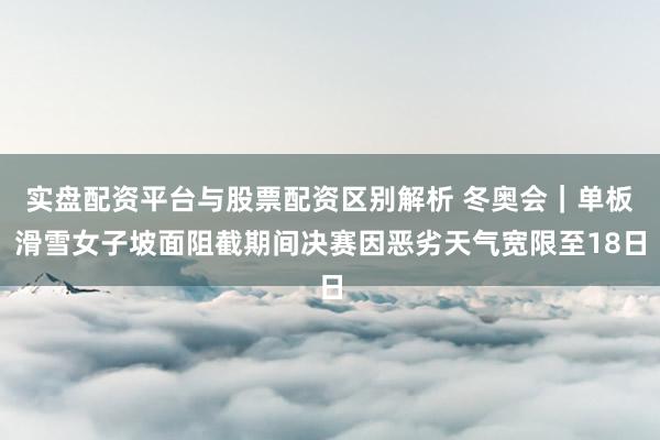 实盘配资平台与股票配资区别解析 冬奥会｜单板滑雪女子坡面阻截期间决赛因恶劣天气宽限至18日