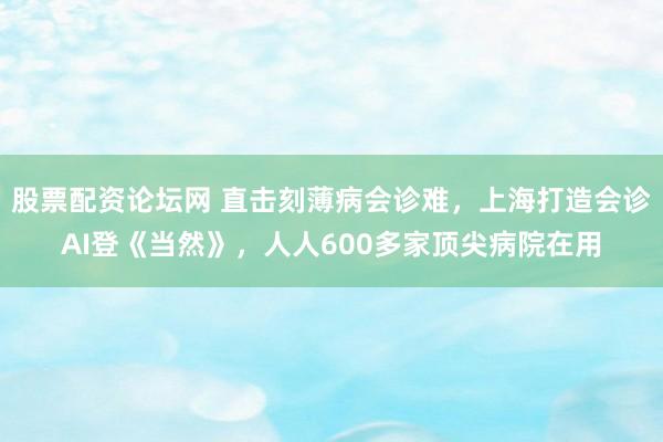 股票配资论坛网 直击刻薄病会诊难，上海打造会诊AI登《当然》，人人600多家顶尖病院在用
