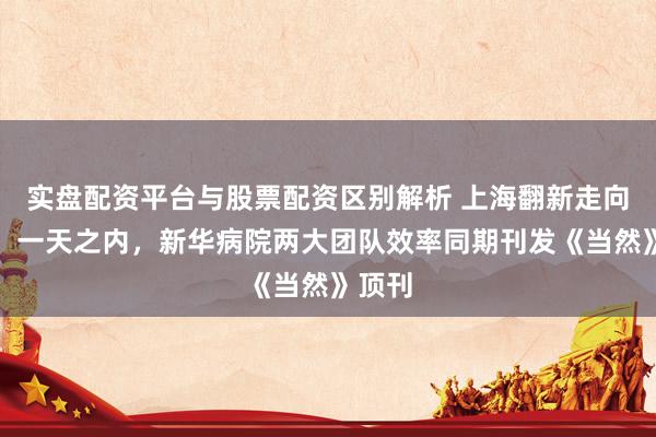 实盘配资平台与股票配资区别解析 上海翻新走向天下：一天之内，新华病院两大团队效率同期刊发《当然》顶刊