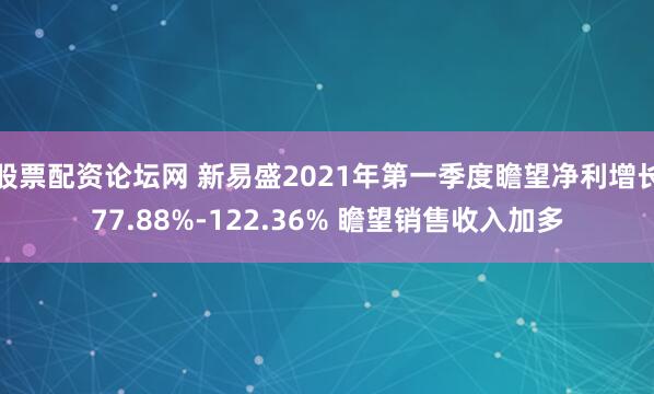 股票配资论坛网 新易盛2021年第一季度瞻望净利增长77.88%-122.36% 瞻望销售收入加多