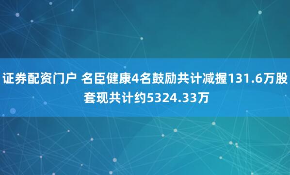 证券配资门户 名臣健康4名鼓励共计减握131.6万股 套现共计约5324.33万
