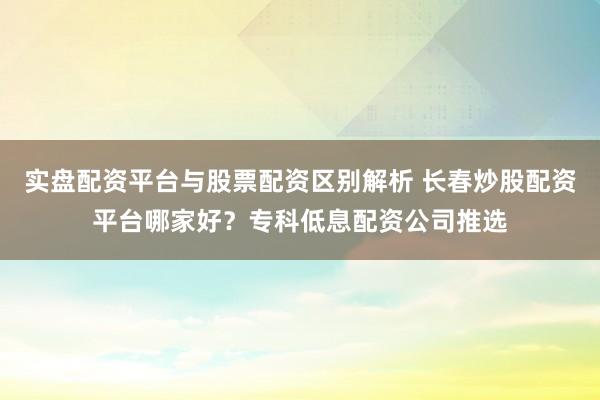 实盘配资平台与股票配资区别解析 长春炒股配资平台哪家好？专科低息配资公司推选