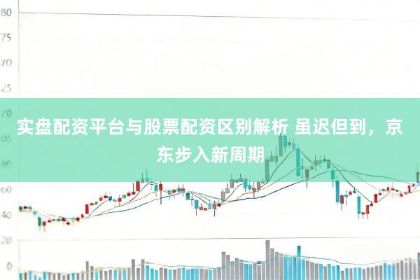 实盘配资平台与股票配资区别解析 虽迟但到，京东步入新周期
