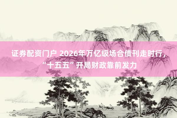 证券配资门户 2026年万亿级场合债刊走时行，“十五五”开局财政靠前发力