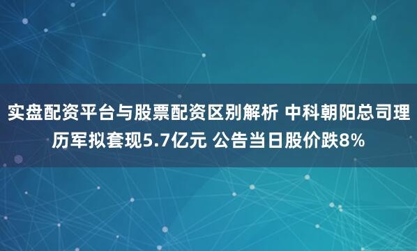 实盘配资平台与股票配资区别解析 中科朝阳总司理历军拟套现5.7亿元 公告当日股价跌8%