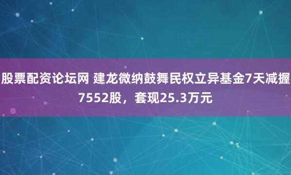 股票配资论坛网 建龙微纳鼓舞民权立异基金7天减握7552股,套现25.3万元
