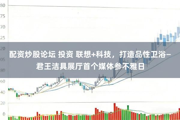 配资炒股论坛 投资 联想+科技，打造品性卫浴—君王洁具展厅首个媒体参不雅日