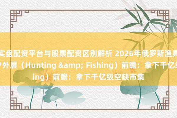 实盘配资平台与股票配资区别解析 2026年俄罗斯渔具、狩猎及户外展（Hunting & Fishing）前瞻：拿下千亿级空缺市集