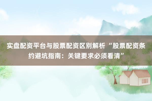 实盘配资平台与股票配资区别解析 “股票配资条约避坑指南：关键要求必须看清”