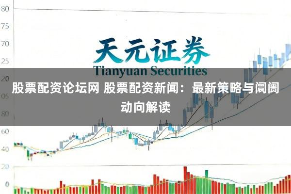 股票配资论坛网 股票配资新闻：最新策略与阛阓动向解读