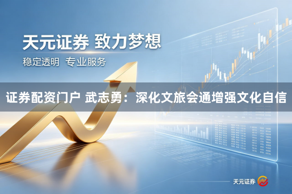 证券配资门户 武志勇：深化文旅会通增强文化自信
