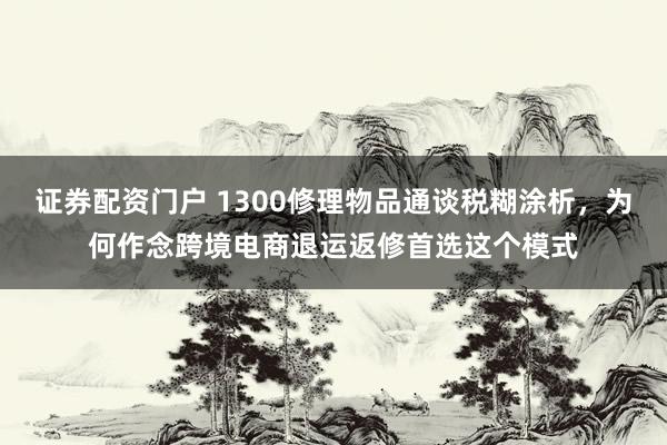 证券配资门户 1300修理物品通谈税糊涂析，为何作念跨境电商退运返修首选这个模式