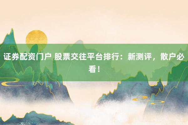 证券配资门户 股票交往平台排行：新测评，散户必看！