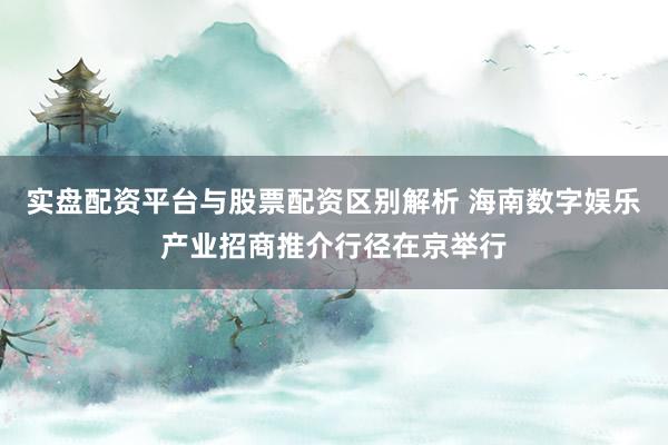 实盘配资平台与股票配资区别解析 海南数字娱乐产业招商推介行径在京举行