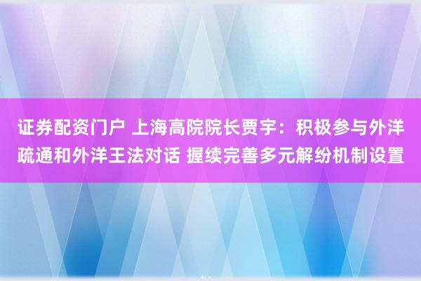 证券配资门户 上海高院院长贾宇：积极参与外洋疏通和外洋王法对话 握续完善多元解纷机制设置
