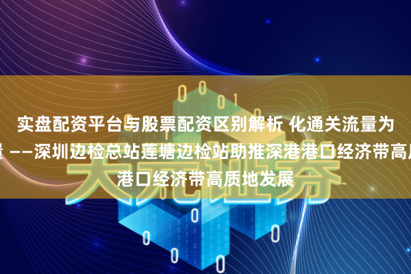 实盘配资平台与股票配资区别解析 化通关流量为骤然增量 ——深圳边检总站莲塘边检站助推深港港口经济带高质地发展