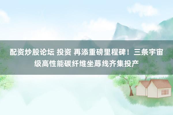 配资炒股论坛 投资 再添重磅里程碑！三条宇宙级高性能碳纤维坐蓐线齐集投产