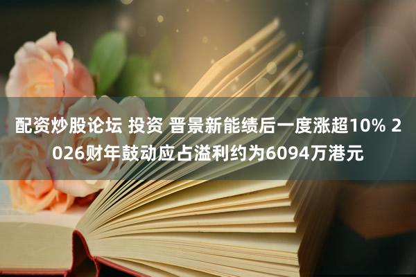 配资炒股论坛 投资 晋景新能绩后一度涨超10% 2026财年鼓动应占溢利约为6094万港元