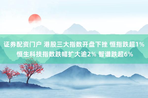 证券配资门户 港股三大指数开盘下挫 恒指跌超1% 恒生科技指数跌幅扩大逾2% 智谱跌超6%