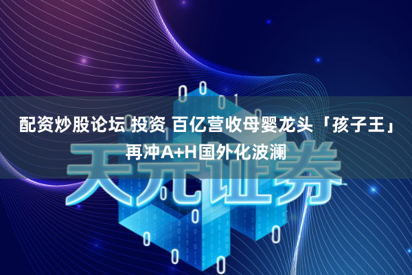配资炒股论坛 投资 百亿营收母婴龙头「孩子王」再冲A+H国外化波澜