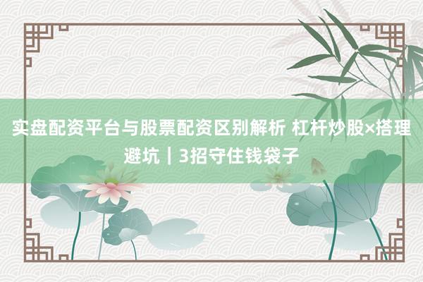 实盘配资平台与股票配资区别解析 杠杆炒股×搭理避坑｜3招守住钱袋子