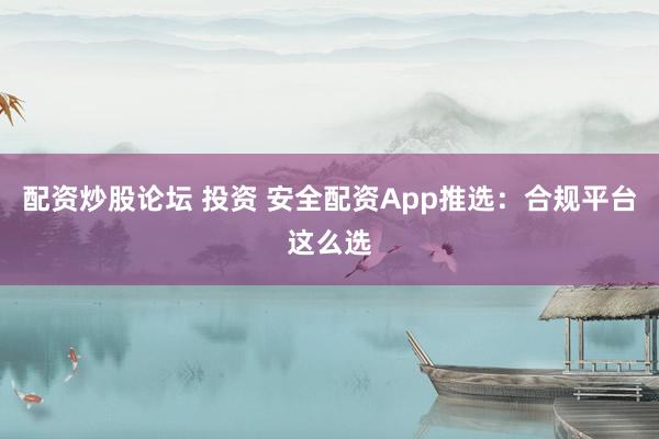 配资炒股论坛 投资 安全配资App推选：合规平台这么选