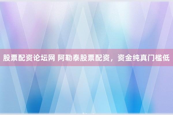 股票配资论坛网 阿勒泰股票配资，资金纯真门槛低