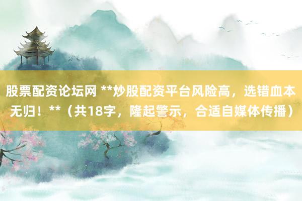 股票配资论坛网 **炒股配资平台风险高，选错血本无归！**（共18字，隆起警示，合适自媒体传播）