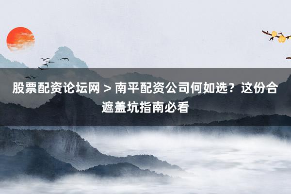 股票配资论坛网 > 南平配资公司何如选？这份合遮盖坑指南必看