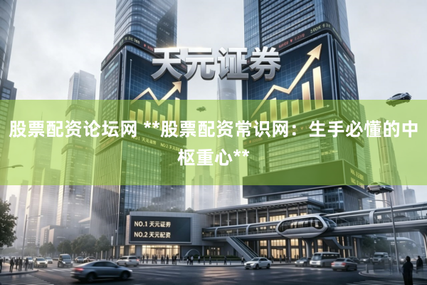 股票配资论坛网 **股票配资常识网：生手必懂的中枢重心**