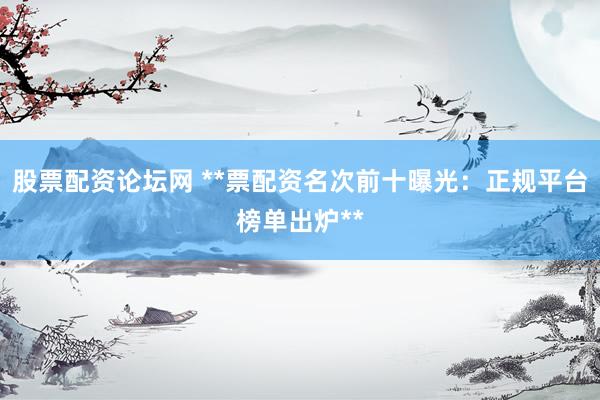 股票配资论坛网 **票配资名次前十曝光：正规平台榜单出炉**