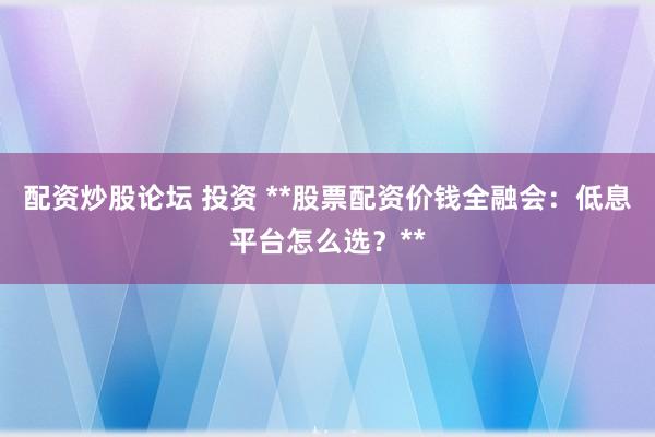 配资炒股论坛 投资 **股票配资价钱全融会：低息平台怎么选？**